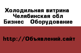 Холодильная витрина - Челябинская обл. Бизнес » Оборудование   